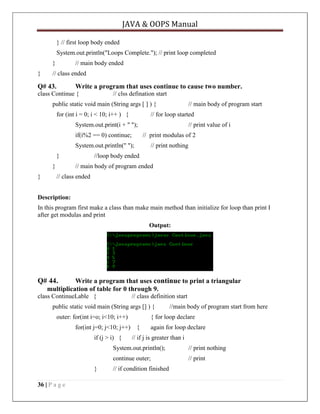 JAVA & OOPS Manual
} // first loop body ended
System.out.println("Loops Complete."); // print loop completed
}
}

// main body ended

// class ended

Q# 43.

Write a program that uses continue to cause two number.

class Continue {

// clss defination start

public static void main (String args [ ] ) {
for (int i = 0; i < 10; i++ ) {

// main body of program start

// for loop started

System.out.print(i + " ");

// print value of i

if(i%2 == 0) continue;

// print modulas of 2

System.out.println(" ");

// print nothing

}
}
}

//loop body ended
// main body of program ended

// class ended

Description:
In this program first make a class than make main method than initialize for loop than print I
after get modulas and print
Output:

Q# 44.

Write a program that uses continue to print a triangular
multiplication of table for 0 through 9.

class ContinueLable {

// class definition start

public static void main (String args [] ) {
outer: for(int i=o; i<10; i++)
for(int j=0; j<10; j++)
if (j > i) {

//main body of program start from here

{ for loop declare
{

again for loop declare

// if j is greater than i

System.out.println();
continue outer;
}
36 | P a g e

// print nothing
// print

// if condition finished

 