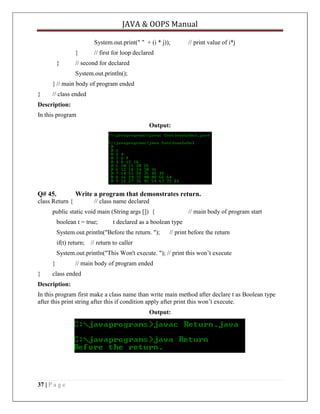 JAVA & OOPS Manual
System.out.print(" " + (i * j));
}
}

// print value of i*j

// first for loop declared

// second for declared
System.out.println();

} // main body of program ended
}

// class ended

Description:
In this program
Output:

Q# 45.

Write a program that demonstrates return.

class Return {

// class name declared

public static void main (String args []) {
boolean t = true;

t declared as a boolean type

System.out.println("Before the return. ");
if(t) return;

// main body of program start
// print before the return

// return to caller

System.out.println("This Won't execute. "); // print this won’t execute
}
}

// main body of program ended

class ended

Description:
In this program first make a class name than write main method after declare t as Boolean type
after this print string after this if condition apply after print this won’t execute.
Output:

37 | P a g e

 