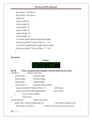 JAVA & OOPS Manual
Box mybox = new Box ();
Box mybox2 =new Box ();
double vol;
mybox.width=10;
mybox.height=20;
mybox.depth=15;
mybox2.width=10;
mybox2.height=15;
mybox2.depth=18;
vol=mybox.width*mybox.height*mybox.depth;
System.out.println(" Volume of Box is " + vol );
vol=mybox2.width*mybox2.height*mybox2.depth;
System.out.println(" Volume of Box is " + vol );
}
}
Description:
Output:

Q# 48.

Write a program that includes a method inside the box class.

class Box {

//declare class name

double width;

// initialize width

double height;

// initialize height

double depth;

// initialize depth

void volume ( ) {

// declared volume method

System.out.println("Volume of Box is :");

//print string

System.out.println(width*height*depth);

print volume

}

// end of volume method

}

// end of class

class BoxDemo3{

// declare class name

public static void main (String args [ ]) {
Box mybox=new Box ();
39 | P a g e

// main body of program start

// declare a memory of for new box mybox

 