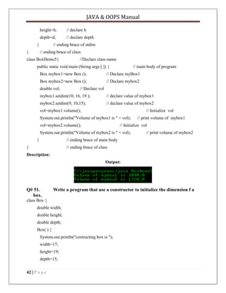 JAVA & OOPS Manual
height=h;

// declare h

depth=d;

// declare depth

}
}

// ending brace of stdim
// ending brace of class

class BoxDemo5{

//Declare class name

public static void main (String args [ ]) {

// main body of program

Box mybox1=new Box ();

// Declare myBox1

Box mybox2=new Box ();

// Declare mybox2

double vol;

// Declare vol

mybox1.setdim(10, 16, 19 );

// declare value of mybox1

mybox2.setdim(9, 10,15);

// declare value of mybox2

vol=mybox1.volume();

// Initialize vol

System.out.println("Volume of mybox1 is " + vol);
vol=mybox2.volume();

// Initialize vol

System.out.println("Volume of mybox2 is " + vol);
}

// print volume of mybox1
// print volume of mybox2

// ending brace of main body

}

// ending brace of class

Description:
Output:

Q# 51.
box.

Write a program that use a constructor to initialize the dimension f a

class Box {
double width;
double height;
double depth;
Box( ) {
System.out.println("costructing box is ");
width=17;
height=19;
depth=15;
42 | P a g e

 