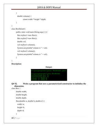 JAVA & OOPS Manual
}
double volume() {
return width * height * depth;
}
}
class BoxDemo6{
public static void main (String args [ ] ){
Box mybox1=new Box();
Box mybox2=new Box();
double vol;
vol=mybox1.volume();
System.out.println("volume is " + vol);
vol=mybox2.volume();
System.out.println("volume is " + vol);
}
}
Description:
Output:

Q# 52.
Write a program that uses a parameterized constructor to initialize the
dimension.
class Box {
double width;
double height;
double depth;
Box(double w, double h, double d ) {
width=w;
height=h;
depth=d;
}
43 | P a g e

 