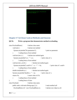 JAVA & OOPS Manual

Chapter # 7 (A Closer Look at Methods and Classes)
Q# 54.

Write a program that demonstrates method overloading.

class OverloadDemo{
void test() {

// declare class name
// declare test method

System.out.println("No parameters");
}

// print no parameter

// ending brace of test method

void test (int a ) {

// declare test method again

System.out.println("a is : " + a );
}

// print value of a

// ending brace of test method

void test (int a, int b) {

// declare test method again

System.out.println("a and b is " + a +" " + b);
}

// print value of a and b

// ending brace of test method

double test(double a) {

// declare test method again

System.out.println("double a : " + a);
return a*a;
}

// print value of a

// return value of a*a

// ending brace of test method

}

// ending brace of class

class Overload{

// declare class name

public static void main (String args [ ] ){
OverloadDemo ob = new OverloadDemo ();
46 | P a g e

// main method call
// declare new object as ob

 