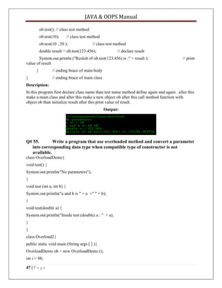 JAVA & OOPS Manual
ob.test(); // class test method
ob.test(10);

// class test method

ob.test(10 , 20 );

// class test method

double result = ob.test(123.456);

// declare result

System.out.println ("Reslult of ob.test(123.456) is :" + result );
value of result
}
}

// print

// ending brace of main body
// ending brace of main class

Description:
In this program first declare class name than test name method define again and again . after this
make a main class and after this make a new object ob after this call method function with
object ob than initialize result after this print value of result.
Output:

Q# 55.
Write a program that use overloaded method and convert a parameter
into corresponding data type when compatible type of constructor is not
available.
class OverloadDemo{
void test() {
System.out.println("No parameters");
}
void test (int a, int b) {
System.out.println("a and b is " + a +" " + b);
}
void test(double a) {
System.out.println("Inside test (double) a : " + a);
}
}
class Overload2{
public static void main (String args [ ] ){
OverloadDemo ob = new OverloadDemo ();
int i = 88;
47 | P a g e

 