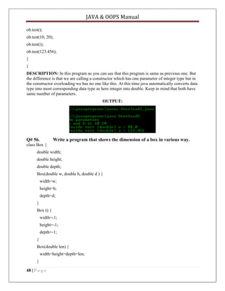 JAVA & OOPS Manual
ob.test();
ob.test(10, 20);
ob.test(i);
ob.test(123.456);
}
}
DESCRIPTION: In this program as you can see that this program is same as previous one. But
the difference is that we are calling a constructor which has one parameter of integer type but in
the constructor overloading we has no one like this. At this time java automatically converts data
type into most corresponding data type as here integer into double. Keep in mind that both have
same number of parameters.
OUTPUT:

Q# 56.

Write a program that shows the dimension of a box in various way.

class Box {
double width;
double height;
double depth;
Box(double w, double h, double d ) {
width=w;
height=h;
depth=d;
}
Box () {
width=-1;
height=-1;
depth=-1;
}
Box(double len) {
width=height=depth=len;
}
48 | P a g e

 