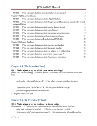 JAVA & OOPS Manual
Q# 113.

Write a program that that demonstrate how to use assert.?

Chapter#19(The Applet Classes)
Q# 114.

113
113

Write a program that demonstrates Applet Skelton.

113

Q# 115. Write a program that demonstrate foreground and background ground color of and
out put of String.
115
Q# 116.

Write a program that demonstrate simple Banner Applet.

116

Q# 117.

Write a program that demonstrate showStatus().

118

Q# 118.

Write a program that demonstrate passing parameter to Applet.

119

Q# 119.

Write a program that display code and document bases.

121

Q# 120.

Write a program that get code and display HTML file.

122

Chapter#20(Events Handling)

123

Q# 121.

Write a program that demonstrate mouse event handler.

123

Q# 122.

Write a program that demonstrate key event handler.

125

Q# 123.

Write a program that demonstrate an adapter in event handling.

126

Q# 124.

Write a program that show how to inner classes uses .?

127

Q# 125.

Write a program that demonstrate Anonymous inner class.

128

Chapter # 1 (The Genesis of Java)
Q# 1. Write a java program which show hallow word app!
public class HelloWorldApp { //this line declare a class name and class definition starts from
here
public static void main(String args[]) { // line where program main function starts
System.out.print(" Hello World! "); this line prints HelloWorldApp!
} at this lime program main funcation starts
} program where class end

Chapter # 2 (An Overview Of Java)
Q# 2. Write a java program to display a simple string.
class example { // This line declare a class name & the class definition is start from here .
public static void main(String a[]) {

// This line begins the main() method.

System.out.println(" this is a simple program."); //this print this string followed by newline.

4|Page

 