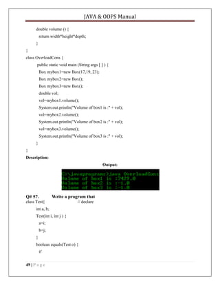JAVA & OOPS Manual
double volume () {
return width*height*depth;
}
}
class OverloadCons {
public static void main (String args [ ] ) {
Box mybox1=new Box(17,19, 23);
Box mybox2=new Box();
Box mybox3=new Box();
double vol;
vol=mybox1.volume();
System.out.println("Volume of box1 is :" + vol);
vol=mybox2.volume();
System.out.println("Volume of box2 is :" + vol);
vol=mybox3.volume();
System.out.println("Volume of box3 is :" + vol);
}
}
Description:
Output:

Q# 57.

Write a program that

class Test{

// declare

int a, b;
Test(int i, int j ) {
a=i;
b=j;
}
boolean equals(Test o) {
if
49 | P a g e

 