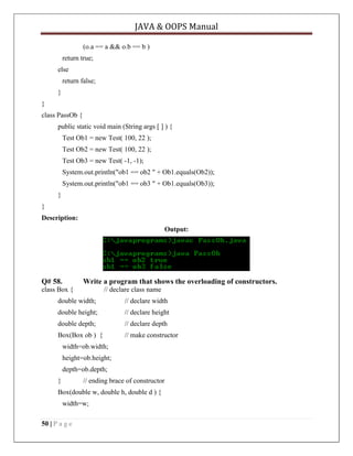JAVA & OOPS Manual
(o.a == a && o.b == b )
return true;
else
return false;
}
}
class PassOb {
public static void main (String args [ ] ) {
Test Ob1 = new Test( 100, 22 );
Test Ob2 = new Test( 100, 22 );
Test Ob3 = new Test( -1, -1);
System.out.println("ob1 == ob2 " + Ob1.equals(Ob2));
System.out.println("ob1 == ob3 " + Ob1.equals(Ob3));
}
}
Description:
Output:

Q# 58.

Write a program that shows the overloading of constructors.

class Box {

// declare class name

double width;

// declare width

double height;

// declare height

double depth;

// declare depth

Box(Box ob ) {

// make constructor

width=ob.width;
height=ob.height;
depth=ob.depth;
}

// ending brace of constructor

Box(double w, double h, double d ) {
width=w;
50 | P a g e

 