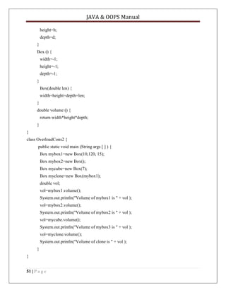 JAVA & OOPS Manual
height=h;
depth=d;
}
Box () {
width=-1;
height=-1;
depth=-1;
}
Box(double len) {
width=height=depth=len;
}
double volume () {
return width*height*depth;
}
}
class OverloadCons2 {
public static void main (String args [ ] ) {
Box mybox1=new Box(10,120, 15);
Box mybox2=new Box();
Box mycube=new Box(7);
Box myclone=new Box(mybox1);
double vol;
vol=mybox1.volume();
System.out.println("Volume of mybox1 is " + vol );
vol=mybox2.volume();
System.out.println("Volume of mybox2 is " + vol );
vol=mycube.volume();
System.out.println("Volume of mybox3 is " + vol );
vol=myclone.volume();
System.out.println("Volume of clone is " + vol );
}
}
51 | P a g e

 