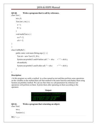 JAVA & OOPS Manual
Q# 60.

Write a program that is call by reference.

class Test {
int a, b;
Test (int i, int j ) {
a = i;
b = j;
}
void meth(Test o ) {
o.a *= 2;
o.b /= 2;
}
}
class CallByRef {
public static void main (String args [ ] ) {
Test ob = new Test (15, 20 );
System.out.println("a and b before call :" + ob.a

+ " " + ob.b );

ob.meth(ob);
System.out.println("a and b after call :" + ob.a

+ " " + ob.b );

}
}
Description:
: In this program we settle a method in a class named as test and then perform some operations
on the variables in the method then call that method in the main function and display them using
System.out.println() method. We can see that when we call parameters by reference our
operations will perform on them. It prints them after operating on them according to the
operators
Output:

Q# 61.

Write a program that returning an object.

class Test{
int a;
Test(int i) {
53 | P a g e

 