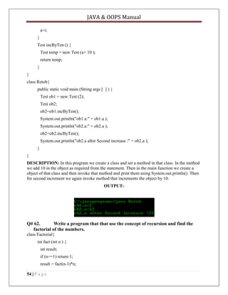 JAVA & OOPS Manual
a=i;
}
Test incByTen () {
Test temp = new Test (a+ 10 );
return temp;
}
}
class Retob{
public static void main (String args [ ] ) {
Test ob1 = new Test (2);
Test ob2;
ob2=ob1.incByTen();
System.out.println("ob1.a:" + ob1.a );
System.out.println("ob2.a:" + ob2.a );
ob2=ob2.incByTen();
System.out.println("ob2.a after Second increase :" + ob2.a );
}
}
DESCRIPTION: In this program we create a class and set a method in that class. In the method
we add 10 in the object as required from the statement. Then in the main function we create a
object of that class and then invoke that method and print them using System.out.println(). Then
for second increment we again invoke method that increments the object by 10.
OUTPUT:

Q# 62.
Write a program that that use the concept of recursion and find the
factorial of the numbers.
class Factorial{
int fact (int n ) {
int result;
if (n==1) return 1;
result = fact(n-1)*n;
54 | P a g e

 