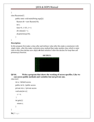 JAVA & OOPS Manual
}
class Recursion2{
public static void main(String args[]){
Rectest ob = new Rectest(10);
int i;
for(i=0 ; i<10 ; i++)
ob.values[i] = i;
ob.printArray(10);
}
}
Description:
In this program first make a class after and intiliaze value after this make a constructor with
single value , after this make void print array method than make another class which is main
class in this class declare new object ob than initialize I after this declare for loop than call
printarray() function.
OUTPUT:

Q# 64.
Write a program that shows the working of access specifies. Like we
can access public methods and variables but not private one.
class test{
int a; //default access
public int b; //public access
private int c; //private access
void setc(int z){
c = z;
}
int getc(){
return c;
}
}
56 | P a g e

 