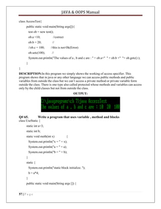 JAVA & OOPS Manual
class AccessTest{
public static void main(String args[]){
test ob = new test();
ob.a =10;

//correct

ob.b = 20;

//

//ob.c = 100;
ob.setc(100);

//this is not Ok(Error)
//

System.out.println("The values of a , b and c are : " + ob.a+" " + ob.b +" "+ ob.getc() );
}
}
DESCRIPTION:In this program we simply shows the working of access specifier. This
program shows that in java or any other language we can access public methods and public
variables from outside the class but we can’t access a private method or private variable form
outside the class. There is one type also called protected whose methods and variables can access
only by the child classes but not from outside the class.
OUTPUT:

Q# 65.

Write a program that uses variable , method and blocks

class UseStatic {
static int a=3;
static int b;
static void meth(int x)

{

System.out.println("x = " + x);
System.out.println("a = " + a);
System.out.println("b = " + b);
}
static {
System.out.println("static block initialize. ");
b = a*4;
}
public static void main(String args []) {
57 | P a g e

 