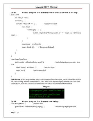 JAVA & OOPS Manual
Q# 67.

Write a program that demonstrates an inner class with in for loop.

class Outer {
int outer_x = 100;
void test () {
for (int i = 0; i<10; i++ ); {

// declare for loop

class Inner {
void display ( ) {
System.out.println("display : outer_x = " + outer_x); // prit value
outer_x
}
}
Inner inner = new Inner();
inner . display( );

// display method call

}
}
}
class InnerClassDemo {
public static void main (String args [ ]) {

// main body of program start from

here
Outer outer = new Outer ();
outer.test ();

// declare objrct

// call test method

}
}
Description:In this program first make class outer and initialize outer_x after this make method
test, and for loop declare after this make class inner than declare display method, and call with
inner object , than make main class and make new object outer and call test method.
Output:

Q# 68.

Write a program that demonstrates Strings.

class StringDemo {

//declare class

public static void main (String args []) {
59 | P a g e

// main body of program start

 