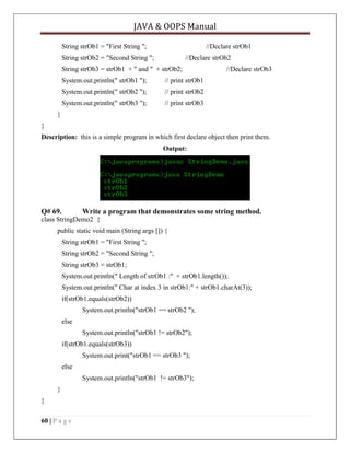 JAVA & OOPS Manual
String strOb1 = "First String ";

//Declare strOb1

String strOb2 = "Second String ";

//Declare strOb2

String strOb3 = strOb1 + " and " + strOb2;
System.out.println(" strOb1 ");

// print strOb1

System.out.println(" strOb2 ");

// print strOb2

System.out.println(" strOb3 ");

//Declare strOb3

// print strOb3

}
}
Description: this is a simple program in which first declare object then print them.
Output:

Q# 69.

Write a program that demonstrates some string method.

class StringDemo2 {
public static void main (String args []) {
String strOb1 = "First String ";
String strOb2 = "Second String ";
String strOb3 = strOb1;
System.out.println(" Length of strOb1 :" + strOb1.length());
System.out.println(" Char at index 3 in strOb1:" + strOb1.charAt(3));
if(strOb1.equals(strOb2))
System.out.println("strOb1 == strOb2 ");
else
System.out.println("strOb1 != strOb2");
if(strOb1.equals(strOb3))
System.out.print("strOb1 == strOb3 ");
else
System.out.println("strOb1 != strOb3");
}
}
60 | P a g e

 