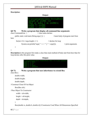 JAVA & OOPS Manual
Description:
Output:

Q# 70.

Write a program that display all command line arguments

class CommandLine {

// class name declare

public static void main (String args [ ]) {

//main body of program start from

here
for(int i=0; i<args.length; i++)

// declare for loop

System.out.println("args[ " + i + " ] :" + args[i]);

// print arguments

}
}
Description:in this program first make a class than main method of body start from here than for
loop declare after this print value.
Output:

Q# 71.

Write a program that uses inheritance to extend Box

class Box{
double width;
double height;
double depth;
//Construct Clone Of An Object
Box(Box ob){
//Pass Object To Constructor
width = ob.width;
height = ob.height;
depth = ob.depth;
}
Box(double w, double h, double d){//Constructor Used When All Dimensions Specified
61 | P a g e

 