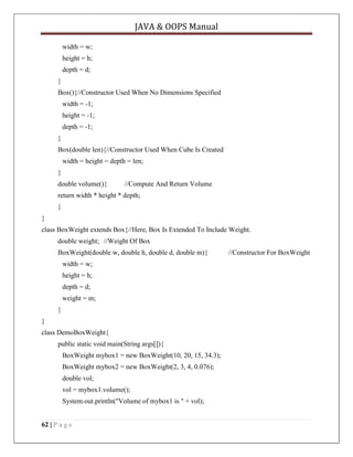 JAVA & OOPS Manual
width = w;
height = h;
depth = d;
}
Box(){//Constructor Used When No Dimensions Specified
width = -1;
height = -1;
depth = -1;
}
Box(double len){//Constructor Used When Cube Is Created
width = height = depth = len;
}
double volume(){

//Compute And Return Volume

return width * height * depth;
}
}
class BoxWeight extends Box{//Here, Box Is Extended To Include Weight.
double weight; //Weight Of Box
BoxWeight(double w, double h, double d, double m){
width = w;
height = h;
depth = d;
weight = m;
}
}
class DemoBoxWeight{
public static void main(String args[]){
BoxWeight mybox1 = new BoxWeight(10, 20, 15, 34.3);
BoxWeight mybox2 = new BoxWeight(2, 3, 4, 0.076);
double vol;
vol = mybox1.volume();
System.out.println("Volume of mybox1 is " + vol);
62 | P a g e

//Constructor For BoxWeight

 