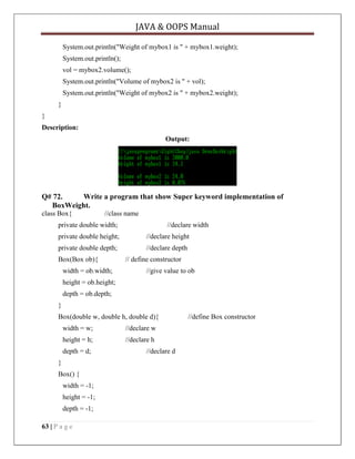 JAVA & OOPS Manual
System.out.println("Weight of mybox1 is " + mybox1.weight);
System.out.println();
vol = mybox2.volume();
System.out.println("Volume of mybox2 is " + vol);
System.out.println("Weight of mybox2 is " + mybox2.weight);
}
}
Description:
Output:

Q# 72.
Write a program that show Super keyword implementation of
BoxWeight.
class Box{

//class name

private double width;

//declare width

private double height;

//declare height

private double depth;

//declare depth

Box(Box ob){
width = ob.width;

// define constructor
//give value to ob

height = ob.height;
depth = ob.depth;
}
Box(double w, double h, double d){
width = w;

//declare w

height = h;

//declare h

depth = d;
}
Box() {
width = -1;
height = -1;
depth = -1;
63 | P a g e

//declare d

//define Box constructor

 