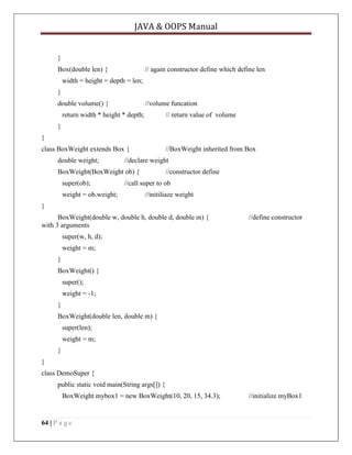 JAVA & OOPS Manual

}
Box(double len) {

// again constructor define which define len

width = height = depth = len;
}
double volume() {

//volume funcation

return width * height * depth;

// return value of volume

}
}
class BoxWeight extends Box {
double weight;

//BoxWeight inherited from Box

//declare weight

BoxWeight(BoxWeight ob) {
super(ob);
weight = ob.weight;

//constructor define

//call super to ob
//initiliaze weight

}
BoxWeight(double w, double h, double d, double m) {
with 3 arguments

//define constructor

super(w, h, d);
weight = m;
}
BoxWeight() {
super();
weight = -1;
}
BoxWeight(double len, double m) {
super(len);
weight = m;
}
}
class DemoSuper {
public static void main(String args[]) {
BoxWeight mybox1 = new BoxWeight(10, 20, 15, 34.3);

64 | P a g e

//initialize myBox1

 