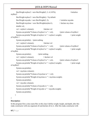 JAVA & OOPS Manual
BoxWeight mybox2 = new BoxWeight(2, 3, 4, 0.076);
myBox2

//initialize

BoxWeight mybox3 = new BoxWeight(); // by default
BoxWeight mycube = new BoxWeight(3, 2);

// initialize mycube

BoxWeight myclone = new BoxWeight(mybox1);

// declare my clone

double vol;
vol = mybox1.volume();

//declare vol

System.out.println("Volume of mybox1 is " + vol);

//print volume of myBox1

System.out.println("Weight of mybox1 is " + mybox1.weight);
of myBox 1

// print weight

System.out.println(); //print nothing
vol = mybox2.volume();

//declare vol

System.out.println("Volume of mybox2 is " + vol);

//print volume of myBox2

System.out.println("Weight of mybox2 is " + mybox2.weight);
of myBox
System.out.println();
vol = mybox3.volume();

// print weight

//print nothing
// declare vol

System.out.println("Volume of mybox3 is " + vol);

//print volume of mybox3

System.out.println("Weight of mybox3 is " + mybox3.weight);
of myBox3

// print weigh

System.out.println();
vol = myclone.volume();
System.out.println("Volume of myclone is " + vol);
System.out.println("Weight of myclone is " + myclone.weight);
System.out.println();
vol = mycube.volume();
System.out.println("Volume of mycube is " + vol);
System.out.println("Weight of mycube is " + mycube.weight);
System.out.println();
}
}
Description:
In this program first a class name Box in this class I define weight, height, and depth, after this
make constructor with one argument ob and declare ob in it. After this make constructor with
65 | P a g e

 