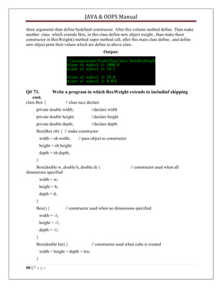 JAVA & OOPS Manual
three arguments than define bydefault constructor. After this volume method define. Than make
another class which extends Box, in this class define new object weight , than make theor
constructor in BoxWeight() method super method call, after this main class define , and define
new object print their values which are define in above class .
Output:

Q# 73.
cost.

Write a program in which BoxWeight extends to includinf shipping

class Box {

// class na,e declare

private double width;

//declare width

private double height;

//declare height

private double depth;

//declare depth

Box(Box ob) { // make constructor
width = ob.width;

// pass object to constructor

height = ob.height;
depth = ob.depth;
}
Box(double w, double h, double d) {
dimensions specified

// constructor used when all

width = w;
height = h;
depth = d;
}
Box() {

// constructor used when no dimensions specified

width = -1;
height = -1;
depth = -1;
}
Box(double len) {
width = height = depth = len;
}
66 | P a g e

// constructor used when cube is created

 