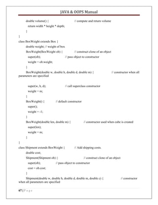 JAVA & OOPS Manual
double volume() {

// compute and return volume

return width * height * depth;
}
}
class BoxWeight extends Box {
double weight; // weight of box
BoxWeight(BoxWeight ob) {
super(ob);

// construct clone of an object
// pass object to constructor

weight = ob.weight;
}
BoxWeight(double w, double h, double d, double m) {
parameters are specified
super(w, h, d);

// constructor when all

// call superclass constructor

weight = m;
}
BoxWeight() {

// default constructor

super();
weight = -1;
}
BoxWeight(double len, double m) {

// constructor used when cube is created

super(len);
weight = m;
}
}
class Shipment extends BoxWeight {

// Add shipping costs.

double cost;
Shipment(Shipment ob) {
super(ob);

// construct clone of an object

// pass object to constructor

cost = ob.cost;
}
Shipment(double w, double h, double d, double m, double c) {
when all parameters are specified
67 | P a g e

// constructor

 