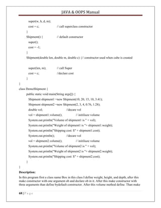 JAVA & OOPS Manual
super(w, h, d, m);
cost = c;

// call superclass constructor

}
Shipment() {

// default constructor

super();
cost = -1;
}
Shipment(double len, double m, double c) {// constructor used when cube is created
super(len, m);

// call Super

cost = c;

//declare cost

}
}
class DemoShipment {
public static void main(String args[]) {
Shipment shipment1 =new Shipment(10, 20, 15, 10, 3.41);
Shipment shipment2 =new Shipment(2, 3, 4, 0.76, 1.28);
double vol;
vol = shipment1.volume();

//decare vol
// initiliaze volume

System.out.println("Volume of shipment1 is " + vol);
System.out.println("Weight of shipment1 is "+ shipment1.weight);
System.out.println("Shipping cost: $" + shipment1.cost);
System.out.println();
vol = shipment2.volume();

//decare vol
// initiliaze volume

System.out.println("Volume of shipment2 is " + vol);
System.out.println("Weight of shipment2 is "+ shipment2.weight);
System.out.println("Shipping cost: $" + shipment2.cost);
}
}
Description:
In this program first a class name Box in this class I define weight, height, and depth, after this
make constructor with one argument ob and declare ob in it. After this make constructor with
three arguments than define bydefault constructor. After this volume method define. Than make
68 | P a g e

 