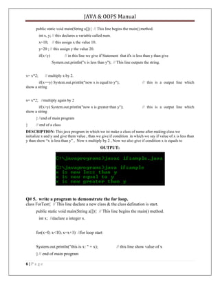 JAVA & OOPS Manual
public static void main(String a[]){ // This line begins the main() method.
int x, y; // this declares a variable called num.
x=10; // this assign x the value 10.
y=20 ; // this assign y the value 20.
if(x<y)

// in this line we give if Statement that ifx is less than y than give
System.out.println("x is less than y"); // This line outputs the string.

x= x*2;

// multiply x by 2.

if(x==y) System.out.println("now x is equal to y");
show a string

// this is a output line which

x= x*2; //multiply again by 2
if(x>y) System.out.println("now x is greater than y");
show a string

// this is a output line which

} //end of main program
}

// end of a class

DESCRIPTION: This java program in which we ist make a class of name after making class we
initialize x and y and give them value , than we give if condition in which we say if value of x is less than
y than show ―x is less than y‖ , Now x multiply by 2 , Now we also give if condition x is equals to

OUTPUT:

Q# 5. write a program to demonstrate the for loop.
class ForTest{ // This line daclare a new class & the class defination is start.
public static void main(String a[]){ // This line begins the main() method.
int x; //daclare a integer x.
for(x=0; x<10; x=x+1) //for loop start
System.out.println("this is x: " + x);
} // end of main program
6|Page

// this line show value of x

 