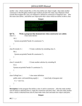 JAVA & OOPS Manual
another class which extends Box, in this class define new object weight , than make another
constructor in BoxWeight() method super method call,after this make class Shipment which
extends Boxweightin this class cost shipment is defined in constructor of shipment class. after
this main class define , and define new object print their values which are define in above class
Output:

Q# 74.

Write a program that demonstrate when constructor are called.

class A {

//class name declare

A() {
System.out.println("Inside A's constructor.");
}
}
class B extends A {

// Create a subclass by extending class A.

B() {
System.out.println("Inside B's constructor.");
}
}
class C extends B {

// Create another subclass by extending B.

C() {
System.out.println("Inside C's constructor.");
}
}
class CallingCons {

// class name definition

public static void main(String args[]) {

// main body of program start

C c = new C();
}
}
Description: In this program first define a class A and its constructor , after this make another
class B which is inherited from A, make the constructor and print value , after this make another
class c which is inherited from class B, than make main class and make new object cand print .
Output:
69 | P a g e

 