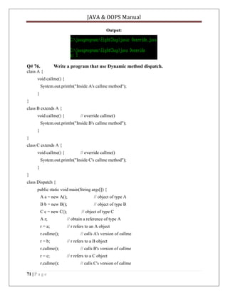 JAVA & OOPS Manual
Output:

Q# 76.

Write a program that use Dynamic method dispatch.

class A {
void callme() {
System.out.println("Inside A's callme method");
}
}
class B extends A {
void callme() {

// override callme()

System.out.println("Inside B's callme method");
}
}
class C extends A {
void callme() {

// override callme()

System.out.println("Inside C's callme method");
}
}
class Dispatch {
public static void main(String args[]) {
A a = new A();

// object of type A

B b = new B();

// object of type B

C c = new C();

// object of type C

A r;

// obtain a reference of type A

r = a;

// r refers to an A object

r.callme();
r = b;
r.callme();
r = c;
r.callme();
71 | P a g e

// calls A's version of callme
// r refers to a B object
// calls B's version of callme
// r refers to a C object
// calls C's version of callme

 