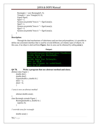 JAVA & OOPS Manual
Rectangle r = new Rectangle(9, 5);
Triangle t = new Triangle(10, 8);
Figure figref;
figref = r;
System.out.println("Area is " + figref.area());
figref = t;
System.out.println("Area is " + figref.area());
figref = f;
System.out.println("Area is " + figref.area());
}
}
Description:
Through the dual mechanisms of inheritance and run-time polymorphism, it is possible to
define one consistent interface that is used by several different, yet related, types of objects. In
this case, if an object is derived from Figure, then its area can be obtained by calling area( ).
Output:

Q# 78.

Write a program that use abstract method and classe.

abstract class Figure {
double dim1;
double dim2;
Figure(double a, double b) {
dim1 = a;
dim2 = b;
}
// area is now an abstract method
abstract double area();
}
class Rectangle extends Figure {
Rectangle(double a, double b) {
super(a, b);
}
// override area for rectangle
double area() {
73 | P a g e

 