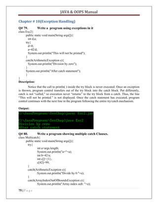 JAVA & OOPS Manual
Chapter # 10(Exception Handling)
Q# 79.

Write a program using exceptions in it

class Exc2{
public static void main(String args[]){
int d,a;
try{
d=0;
a=42/d;
System.out.println("This will not be printed");
}
catch(ArithmeticException e){
System.out.println("Division by zero");
}
System.out.println("After catch statement");
}
}
Description:
Notice that the call to println( ) inside the try block is never executed. Once an exception
is thrown, program control transfers out of the try block into the catch block. Put differently,
catch is not ―called,‖ so execution never ―returns‖ to the try block from a catch. Thus, the line
―This will not be printed.‖ is not displayed. Once the catch statement has executed, program
control continues with the next line in the program following the entire try/catch mechanism.
Output:

Q# 80.

Write a program showing multiple catch Clauses.

class Multicatch{
public static void main(String args[]){
try{
int a=args.length;
System.out.println("a="+a);
int b=42/a;
int c[]={1};
c[42]=99;
}
catch(ArithmeticException e){
System.out.println("Divide by 0:"+e);
}
catch(ArrayIndexOutOfBoundsException e){
System.out.println("Array index oob: "+e);
75 | P a g e

 