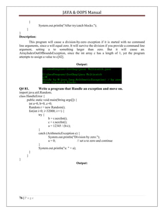 JAVA & OOPS Manual
}
System.out.println("After try/catch blocks.");
}
}
Description:
This program will cause a division-by-zero exception if it is started with no command
line arguments, since a will equal zero. It will survive the division if you provide a command line
argument, setting a to something larger than zero. But it will cause an.
ArrayIndexOutOfBoundsException, since the int array c has a length of 1, yet the program
attempts to assign a value to c[42].
Output:

Q# 81.

Write a program that Handle an exception and move on.

import java.util.Random;
class HandleError {
public static void main(String args[]) {
int a=0, b=0, c=0;
Random r = new Random();
for(int i=0; i<32000; i++) {
try {
b = r.nextInt();
c = r.nextInt();
a = 12345 / (b/c);
}
catch (ArithmeticException e) {
System.out.println("Division by zero.");
a = 0;
// set a to zero and continue
}
System.out.println("a: " + a);
}
}
}
Output:

76 | P a g e

 