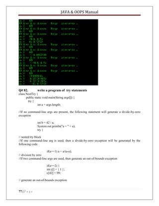 JAVA & OOPS Manual

Q# 82.

write a program of try statements

class NestTry {
public static void main(String args[]) {
try {
int a = args.length;
//If no command-line args are present, the following statement will generate a divide-by-zero
exception
int b = 42 / a;
System.out.println("a = " + a);
try {
// nested try block
//If one command-line arg is used, then a divide-by-zero exception will be generated by the
following code
if(a==1) a = a/(a-a);
// division by zero
//If two command-line args are used, then generate an out-of-bounds exception
if(a==2) {
int c[] = { 1 };
c[42] = 99;
// generate an out-of-bounds exception

77 | P a g e

 