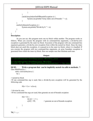 JAVA & OOPS Manual
}
}
catch(ArrayIndexOutOfBoundsException e) {
System.out.println("Array index out-of-bounds: " + e);
}
}
catch(ArithmeticException e) {
System.out.println("Divide by 0: " + e);
}
}
}
Description:
As you can see, this program nests one try block within another. The program works as
follows. When you execute the program with no command-line arguments, a divide-by-zero
exception is generated by the outer try block. Execution of the program with one command-line
argument generates a divide-by-zero exception from within the nested try block. Since the inner
block does not catch this exception, it is passed on to the outer try block, where it is handled. If
you execute the program with two command-line arguments, an array boundary exception is
generated from within the inner try block. Here are sample runs that illustrate each case.
Output:

Q# 83.

Write a program that can be implicitly nested via calls to methods. */

class MethNestTry {
static void nesttry(int a) {
try {
// nested try block
//If one command-line arg is used, then a divide-by-zero exception will be generated by the
following code
if(a==1) a = a/(a-a);
// division by zero
//If two command-line args are used, then generate an out-of-bounds exception
if(a==2) {
int c[] = { 1 };
c[42] = 99;
}
}
78 | P a g e

// generate an out-of-bounds exception

 