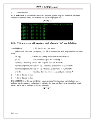 JAVA & OOPS Manual
}

// end of a class

DESCRIPTION: In this line I ist initialize x and then give for loop and then show the output
line in which I show output line and after this our main program end.
OUTPUT:

Q# 6. Write a program which contains block of code in “for” loop definition.
class blocktest{

// this line declare class name

public static void main (String arg []){ // this is the main line were program main funcation
starts
int x,y;

// in this line x and y is declaer as as int variable *

y=20;

  in this line we give thie value of y *

for(x=0;x<20;x++) { this is a for loop that code run 20 time*
System.out.println("this is x: " + x);

this line give us value of x 20 time *

System.out.println("this is y :" + y); this line give us value of y 20 time *
y=y-2;}

this line show out put of y is given by this formula *

}

 this is the end of main

}

 this is the end of class

DESCRIPTION: in this we first declare a class as name blocktest, than we initialize x and y,
and than we give value of y; after this we initialize for loop and then it give out put line which
show x and y, and in program we declare value of y
OUTOUT:

7|Page

 