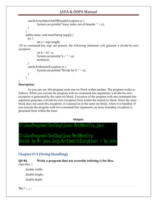 JAVA & OOPS Manual
catch(ArrayIndexOutOfBoundsException e) {
System.out.println("Array index out-of-bounds: " + e);
}
}
public static void main(String args[]) {
try {
int a = args.length;
//If no command-line args are present, the following statement will generate a divide-by-zero
exception
int b = 42 / a;
System.out.println("a = " + a);
nesttry(a);
}
catch(ArithmeticException e) {
System.out.println("Divide by 0: " + e);
}
}
}
Description:
As you can see, this program nests one try block within another. The program works as
follows. When you execute the program with no command-line arguments, a divide-by-zero
exception is generated by the outer try block. Execution of the program with one command-line
argument generates a divide-by-zero exception from within the nested try block. Since the inner
block does not catch this exception, it is passed on to the outer try block, where it is handled. If
you execute the program with two command-line arguments, an array boundary exception is
generated from within the inner
Output:

Chapter#13 (String Handling)
Q# 84.

Write a program that use override toString () for Box.

class Box {
double width;
double height;
double depth;
79 | P a g e

 