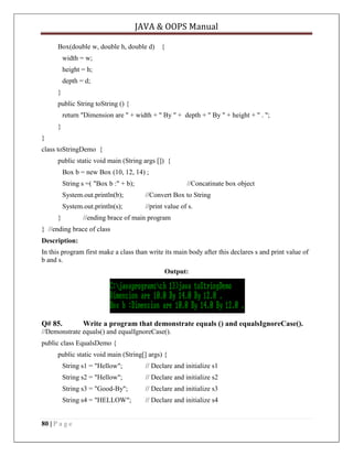 JAVA & OOPS Manual
Box(double w, double h, double d) {
width = w;
height = h;
depth = d;
}
public String toString () {
return "Dimension are " + width + " By " + depth + " By " + height + " . ";
}
}
class toStringDemo {
public static void main (String args []) {
Box b = new Box (10, 12, 14) ;
String s =( "Box b :" + b);

//Concatinate box object

System.out.println(b);

//Convert Box to String

System.out.println(s);

//print value of s.

}

//ending brace of main program

} //ending brace of class
Description:
In this program first make a class than write its main body after this declares s and print value of
b and s.
Output:

Q# 85.

Write a program that demonstrate equals () and equalsIgnoreCase().

//Demonstrate equals() and equalIgnoreCase().
public class EqualsDemo {
public static void main (String[] args) {
String s1 = "Hellow";

// Declare and initialize s1

String s2 = "Hellow";

// Declare and initialize s2

String s3 = "Good-By";

// Declare and initialize s3

String s4 = "HELLOW";

// Declare and initialize s4

80 | P a g e

 