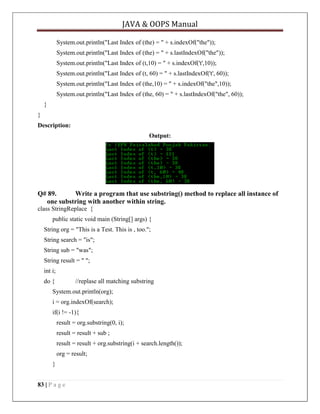 JAVA & OOPS Manual
System.out.println("Last Index of (the) = " + s.indexOf("the"));
System.out.println("Last Index of (the) = " + s.lastIndexOf("the"));
System.out.println("Last Index of (t,10) = " + s.indexOf('t',10));
System.out.println("Last Index of (t, 60) = " + s.lastIndexOf('t', 60));
System.out.println("Last Index of (the,10) = " + s.indexOf("the",10));
System.out.println("Last Index of (the, 60) = " + s.lastIndexOf("the", 60));
}
}
Description:
Output:

Q# 89.
Write a program that use substring() method to replace all instance of
one substring with another within string.
class StringReplace {
public static void main (String[] args) {
String org = "This is a Test. This is , too.";
String search = "is";
String sub = "was";
String result = " ";
int i;
do {

//replase all matching substring

System.out.println(org);
i = org.indexOf(search);
if(i != -1){
result = org.substring(0, i);
result = result + sub ;
result = result + org.substring(i + search.length());
org = result;
}
83 | P a g e

 