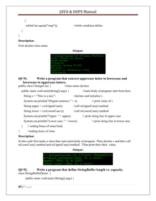 JAVA & OOPS Manual
}
while(!str.equals("stop"));

//while condition define

}
}
Description:
First declare class name
Output:

Q# 91.
Write a program that convert uppercase latter to lowercase and
lowercase to uppercase latters.
public class ChangeCase {

//class name declare

public static void main(String[] args) {
String s = "This is a test.";

//main body of program start from here
//declare and initialize s

System.out.println("Orignal sentence:" + s);

// print value of s

String upper = s.toUpperCase();

//call toUpperCase() method

String lower = s.toLowerCase ();

//call toLowerCase() method

System.out.println("Upper: " + upper);

// print string line in upper case

System.out.println("Lower case: " + lower);
}

// print string line in lower case

// ending brace of main body

}

//ending brace of class

Description:
In this code first make a class than start main body of program. Than declare s and then call
toLoweCase() method and toUpperCase() method. Than print their their value.
Output:

Q# 92.

Write a program that define StringBuffer length vs. capacity.

class StringBufferDemo {
public static void main (String[] args) {
85 | P a g e

 