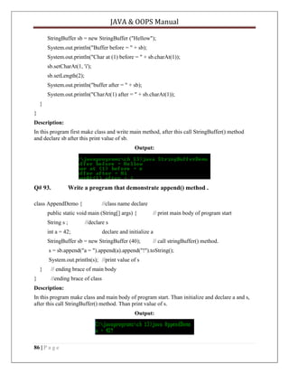 JAVA & OOPS Manual
StringBuffer sb = new StringBuffer ("Hellow");
System.out.println("Buffer before = " + sb);
System.out.println("Char at (1) before = " + sb.charAt(1));
sb.setCharAt(1, 'i');
sb.setLength(2);
System.out.println("buffer after = " + sb);
System.out.println("CharAt(1) after = " + sb.charAt(1));
}
}
Description:
In this program first make class and write main method, after this call StringBuffer() method
and declare sb after this print value of sb.
Output:

Q# 93.

Write a program that demonstrate append() method .

class AppendDemo {

//class name declare

public static void main (String[] args) {
String s ;

// print main body of program start

//declare s

int a = 42;

declare and initialize a

StringBuffer sb = new StringBuffer (40);

// call stringBuffer() method.

s = sb.append("a = ").append(a).append("!").toString();
System.out.println(s); //print value of s
}
}

// ending brace of main body
//ending brace of class

Description:
In this program make class and main body of program start. Than initialize and declare a and s,
after this call StringBuffer() method. Than print value of s.
Output:

86 | P a g e

 