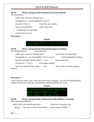 JAVA & OOPS Manual
Q# 94.

Write a program that demonstrate insert() method.

lass InsertDemo{
public static void main (String[] args) {
StringBuffer sb = new StringBuffer ("I java");
sb.insert(2, "like ");

//insert like on 2 number.

System.out.println(sb);

// print value of sb

}
}

//ending brace of main body
//ending brace of class

Description:
Output:

Q# 95.

Write a program that demonstratereplace() method.

class ReplaceDemo {

// class name start

public static void main (String[] args) {

//main body of program start

StringBuffer sb = new StringBuffer ("This is a test.");
System.out.println("Before replace: " + sb);
sb.replace(5, 7, "was");

//Call StringBuffer() method
//print value of sb

//Call replace method

System.out.println("After replace : " + sb);
method.

//print value of sb after replacing

}
}
Description:
In this code first make a class than write main body of program , after this call StringBuffer()
method. Than print sb after this call replace() method and replace the words.
Output:

Q# 96.

Write a program that demonstrate IndexOfDemo () method.

public class IndexOfDemo {
public static void main(String[] args) {

//main body of program start

String s = " my name is hussain ahmad khan , i am the student of BSCS " +
87 | P a g e

 