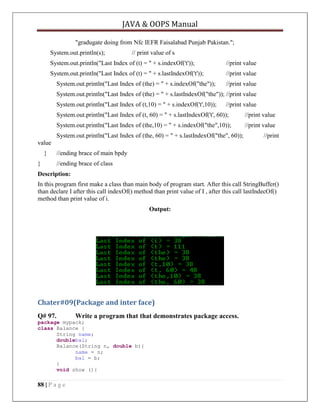 JAVA & OOPS Manual
"gradugate doing from Nfc IEFR Faisalabad Punjab Pakistan.";
System.out.println(s);

// print value of s

System.out.println("Last Index of (t) = " + s.indexOf('t'));

//print value

System.out.println("Last Index of (t) = " + s.lastIndexOf('t'));

//print value

System.out.println("Last Index of (the) = " + s.indexOf("the"));

//print value

System.out.println("Last Index of (the) = " + s.lastIndexOf("the")); //print value
System.out.println("Last Index of (t,10) = " + s.indexOf('t',10));

//print value

System.out.println("Last Index of (t, 60) = " + s.lastIndexOf('t', 60));

//print value

System.out.println("Last Index of (the,10) = " + s.indexOf("the",10));

//print value

System.out.println("Last Index of (the, 60) = " + s.lastIndexOf("the", 60));

//print

value
}
}

//ending brace of main bpdy
//ending brace of class

Description:
In this program first make a class than main body of program start. After this call StringBuffer()
than declare I after this call indexOf() method than print value of I , after this call lastIndecOf()
method than print value of i.
Output:

Chater#09(Package and inter face)
Q# 97.

Write a program that that demonstrates package access.

package mypack;
class Balance {
String name;
doublebal;
Balance(String n, double b){
name = n;
bal = b;
}
void show (){

88 | P a g e

 