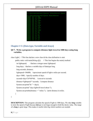 JAVA & OOPS Manual

Chapter # 3: (Data type, Variable and Arays)
Q# 7. Write a program to compute distance light travel in 1000 days using long
variables.
class Light{ // This line daclare a new class & the class defination is start.
public static void main(String a[]){
int lightspeed;

// This line begins the main() method.

//daclare a integer name lightspeed.

long days; //daclare a variable days of datatype long.
long seconds, distance;
lightspeed=186000; //aproximate speed of light n miles per second.
days=1000; //specify number of days.
seconds=days*24*60*60;

//convert to seconds.

distance=lightspeed * seconds; //compute distance
System.out.print("In " + days);
System.out.print(" days lightwill travel about ");
System.out.println(distance + " miles."); //print distance in miles.
}
}
DESCRIPTION: This program calculate the speed of light in 1000 days. We take long variable
to store the speed of light because inttype is not large enough to hold the desire value. The range
of a long is quite large. This makes it useful whrn big whole numbers are needed.
8|Page

 