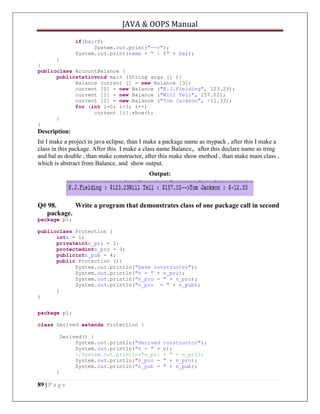 JAVA & OOPS Manual
if(bal<0)
System.out.print("-->");
System.out.print(name + " : $" + bal);
}
}
publicclass AccountBalance {
publicstaticvoid main (String args [] ){
Balance current [] = new Balance [3];
current [0] = new Balance ("K.J.Fielding", 123.23);
current [1] = new Balance ("Will Tell", 157.02);
current [2] = new Balance ("Tom Jackson", -12.33);
for (int i=0; i<3; i++)
current [i].show();
}
}

Description:
Ist I make a project in java eclipse, than I make a package name as mypack , after this I make a
class in this package. After this I make a class name Balance,, after this declare name as tring
and bal as double , than make constructor, after this make show method , than make main class ,
which is abstract from Balance, and show output.
Output:

Q# 98.
Write a program that demonstrates class of one package call in second
package.
package p1;
publicclass Protection {
intn = 1;
privateintn_pri = 2;
protectedintn_pro = 3;
publicintn_pub = 4;
public Protection (){
System.out.println("base constructer");
System.out.println("n = " + n_pri);
System.out.println("n_pro = " + n_pro);
System.out.println("n_pro = " + n_pub);
}
}
package p1;
class Derived extends Protection {
Derived() {
System.out.println("derived
System.out.println("n = " +
//System.out.println("n_pri
System.out.println("n_pro =
System.out.println("n_pub =
}

89 | P a g e

constructor");
n);
= " + n_pri);
" + n_pro);
" + n_pub);

 