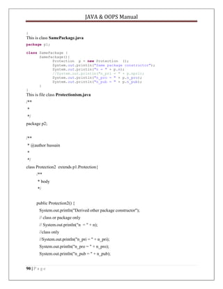 JAVA & OOPS Manual
}

This is class SamePackage.java
package p1;
class SamePackage {
SamePackage(){
Protection p = new Protection ();
System.out.println("Same package constructor");
System.out.println("n = " + p.n);
//System.out.println("n_pri = " + p.npri);
System.out.println("n_pro = " + p.n_pro);
System.out.println("n_pub = " + p.n_pub);
}
}

This is file class Protectionism.java
/**
*
*/
package p2;
/**
* @author hussain
*
*/
class Protection2 extends p1.Protection{
/**
* body
*/
public Protection2() {
System.out.println("Derived other package constructor");
// class or package only
// System.out.println("n = " + n);
//class only
//System.out.println("n_pri = " + n_pri);
System.out.println("n_pro = " + n_pro);
System.out.println("n_pub = " + n_pub);
90 | P a g e

 