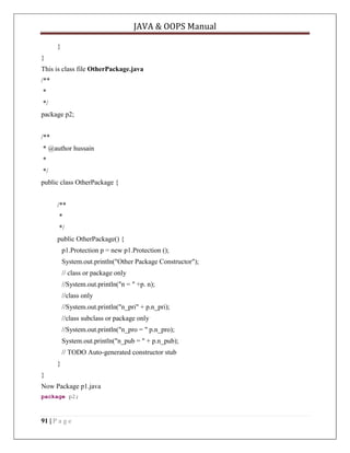 JAVA & OOPS Manual
}
}
This is class file OtherPackage.java
/**
*
*/
package p2;
/**
* @author hussain
*
*/
public class OtherPackage {
/**
*
*/
public OtherPackage() {
p1.Protection p = new p1.Protection ();
System.out.println("Other Package Constructor");
// class or package only
//System.out.println("n = " +p. n);
//class only
//System.out.println("n_pri" + p.n_pri);
//class subclass or package only
//System.out.println("n_pro = " p.n_pro);
System.out.println("n_pub = " + p.n_pub);
// TODO Auto-generated constructor stub
}
}
Now Package p1.java
package p2;

91 | P a g e

 