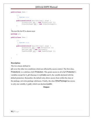 JAVA & OOPS Manual
publicclass Demo {
/**
* @param args
*/
publicstaticvoid main(String[] args) {
Protection2 ob1 = new Protection2 ();
OtherPackage ob2 = new OtherPackage();
}
}

The test file for P2 is shown next
package p1;
publicclass Demo {
/**
* @param args
*/
publicstaticvoid main(String[] args) {
Protection ob1 = new Protection ();
Derived ob2 = new Derived();
SamePackage ob3 = new SamePackage ();
}
}

Description:
The two classes defined in
p2 cover the other two conditions which are affected by access control. The first class,
Protection2, is a subclass of p1.Protection. This grants access to all of p1.Protection’s
variables except for n_pri (because it is private) and n, the variable declared with the
default protection. Remember, the default only allows access from within the class or
the package, not extra-package subclasses. Finally, the class OtherPackage has access
to only one variable, n_pub, which was declared public.
Output:

92 | P a g e

 