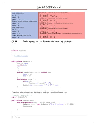 JAVA & OOPS Manual

Q# 99.

Write a program that demonstrate importing package.

/**
*
*/
package mypack;
/**
* @authorhussain
*
*/
publicclass Balance {
String name;
doublebal;
/**
*
*/
public Balance(String n, double b){
name = n;
bal = b;
}
publicvoid show (){
if(bal<0)
System.out.print("-->");
System.out.print(name + " : $" + bal);
}
}

This class is in another class and import package , member of other class
//import java.util.*;
import mypack.*;
publicclass TestBalance {
publicstaticvoid main (String args []){
Balance test = new Balance ("J . J . Jasper", 99.98);
test.show();
}
}

93 | P a g e

 