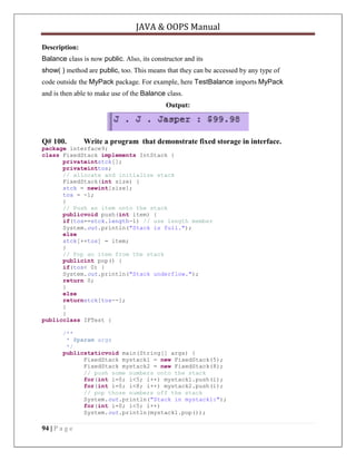 JAVA & OOPS Manual
Description:
Balance class is now public. Also, its constructor and its
show( ) method are public, too. This means that they can be accessed by any type of
code outside the MyPack package. For example, here TestBalance imports MyPack
and is then able to make use of the Balance class.
Output:

Q# 100.

Write a program that demonstrate fixed storage in interface.

package interface9;
class FixedStack implements IntStack {
privateintstck[];
privateinttos;
// allocate and initialize stack
FixedStack(int size) {
stck = newint[size];
tos = -1;
}
// Push an item onto the stack
publicvoid push(int item) {
if(tos==stck.length-1) // use length member
System.out.println("Stack is full.");
else
stck[++tos] = item;
}
// Pop an item from the stack
publicint pop() {
if(tos< 0) {
System.out.println("Stack underflow.");
return 0;
}
else
returnstck[tos--];
}
}
publicclass IFTest {
/**
* @param args
*/
publicstaticvoid main(String[] args) {
FixedStack mystack1 = new FixedStack(5);
FixedStack mystack2 = new FixedStack(8);
// push some numbers onto the stack
for(int i=0; i<5; i++) mystack1.push(i);
for(int i=0; i<8; i++) mystack2.push(i);
// pop those numbers off the stack
System.out.println("Stack in mystack1:");
for(int i=0; i<5; i++)
System.out.println(mystack1.pop());

94 | P a g e

 