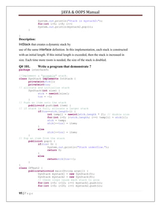 JAVA & OOPS Manual
System.out.println("Stack in mystack2:");
for(int i=0; i<8; i++)
System.out.println(mystack2.pop());
}
}

Description:
IntStack that creates a dynamic stack by
use of the same interface definition. In this implementation, each stack is constructed
with an initial length. If this initial length is exceeded, then the stack is increased in
size. Each time more room is needed, the size of the stack is doubled.

Q# 101.

Write a program that demonstrate ?

package interface9;
//Implement a "growable" stack.
class DynStack implements IntStack {
privateintstck[];
privateinttos;
// allocate and initialize stack
DynStack(int size) {
stck = newint[size];
tos = -1;
}
// Push an item onto the stack
publicvoid push(int item) {
// if stack is full, allocate a larger stack
if(tos==stck.length-1) {
int temp[] = newint[stck.length * 2]; // double size
for(int i=0; i<stck.length; i++) temp[i] = stck[i];
stck = temp;
stck[++tos] = item;
}
else
stck[++tos] = item;
}
// Pop an item from the stack
publicint pop() {
if(tos< 0) {
System.out.println("Stack underflow.");
return 0;
}
else
returnstck[tos--];
}
}
class IFTest2 {
publicstaticvoid main(String args[]) {
DynStack mystack1 = new DynStack(5);
DynStack mystack2 = new DynStack(8);
// these loops cause each stack to grow
for(int i=0; i<12; i++) mystack1.push(i);
for(int i=0; i<20; i++) mystack2.push(i);

95 | P a g e

 